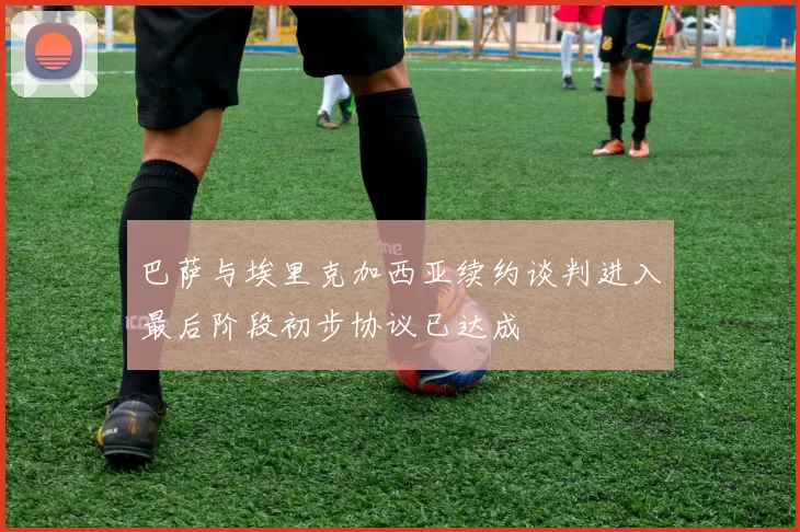 巴萨与埃里克加西亚续约谈判进入最后阶段初步协议已达成