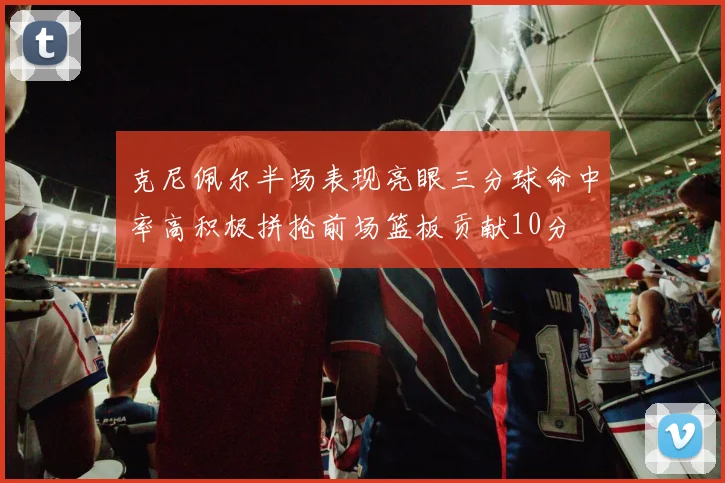 克尼佩尔半场表现亮眼三分球命中率高积极拼抢前场篮板贡献10分