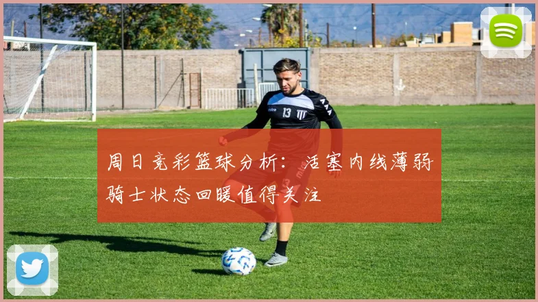 周日竞彩篮球分析：活塞内线薄弱骑士状态回暖值得关注