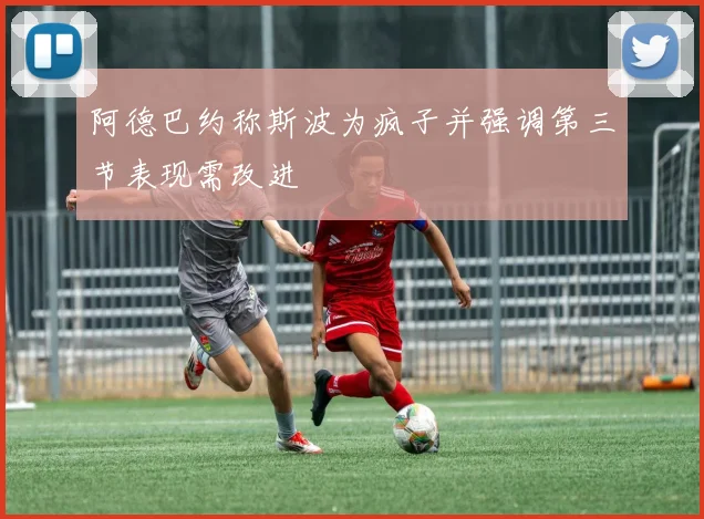 阿德巴约称斯波为疯子并强调第三节表现需改进