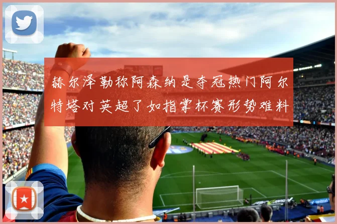 赫尔泽勒称阿森纳是夺冠热门阿尔特塔对英超了如指掌杯赛形势难料