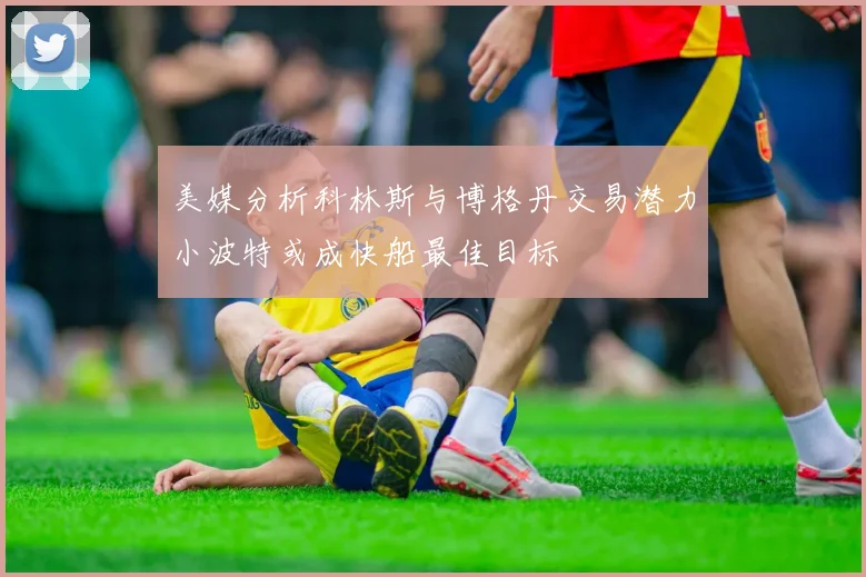 美媒分析科林斯与博格丹交易潜力小波特或成快船最佳目标