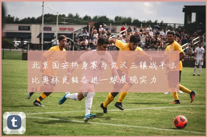 北京国安热身赛与武汉三镇战平法比奥林良铭各进一球展现实力