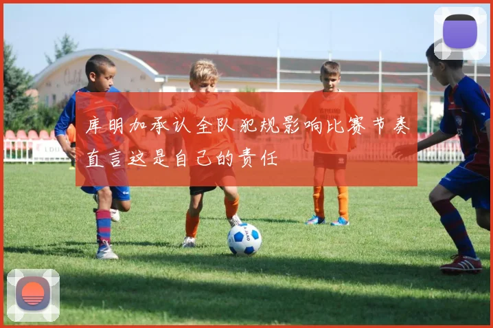 库明加承认全队犯规影响比赛节奏直言这是自己的责任