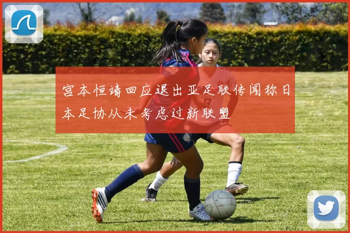 宫本恒靖回应退出亚足联传闻称日本足协从未考虑过新联盟