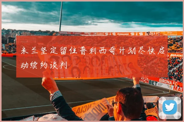 米兰坚定留住普利西奇计划尽快启动续约谈判