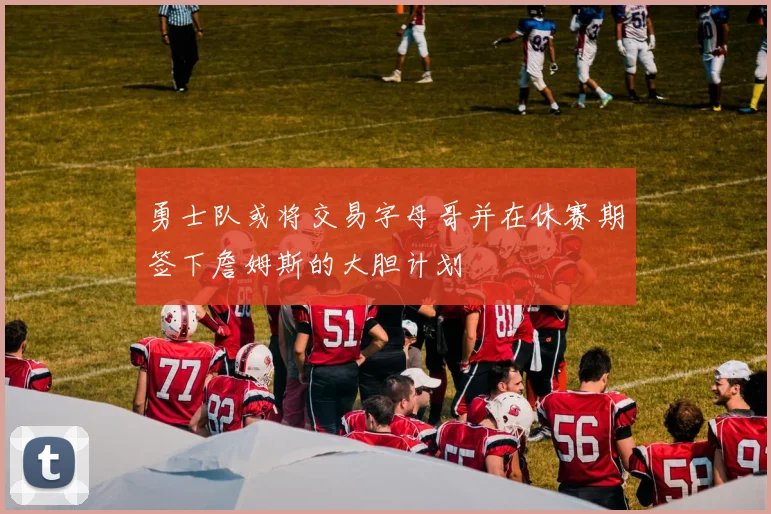 勇士队或将交易字母哥并在休赛期签下詹姆斯的大胆计划