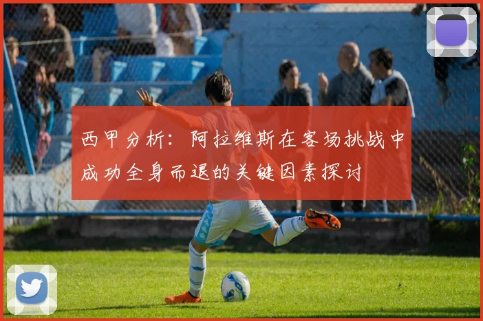 西甲分析：阿拉维斯在客场挑战中成功全身而退的关键因素探讨