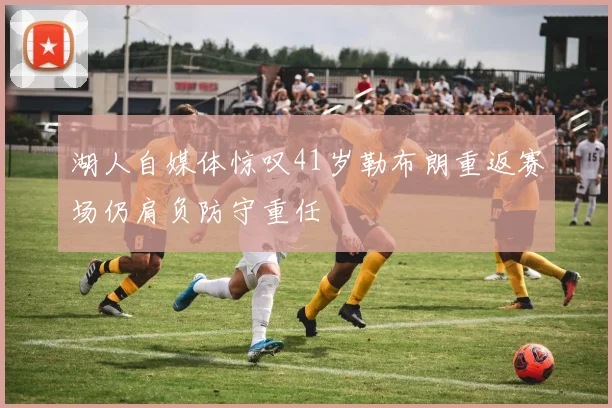 湖人自媒体惊叹41岁勒布朗重返赛场仍肩负防守重任