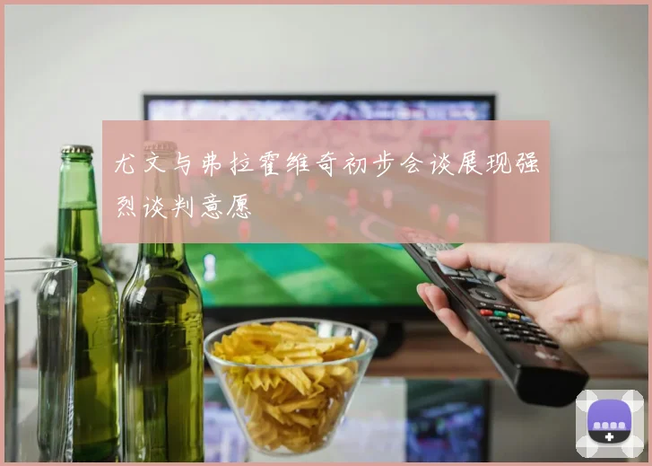尤文与弗拉霍维奇初步会谈展现强烈谈判意愿