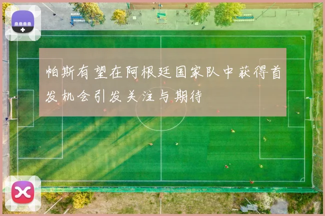 帕斯有望在阿根廷国家队中获得首发机会引发关注与期待
