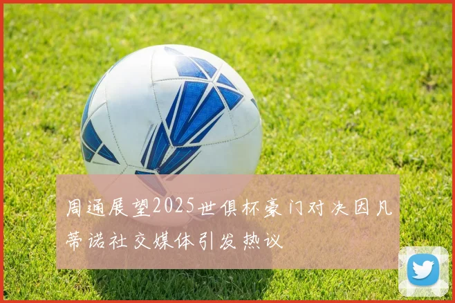 周通展望2025世俱杯豪门对决因凡蒂诺社交媒体引发热议