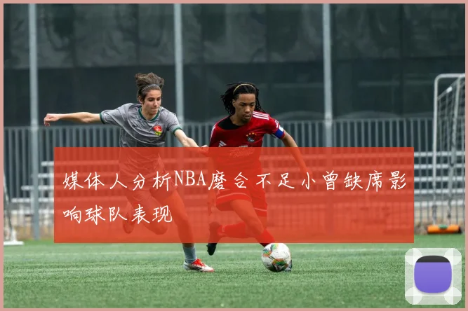 媒体人分析NBA磨合不足小曾缺席影响球队表现