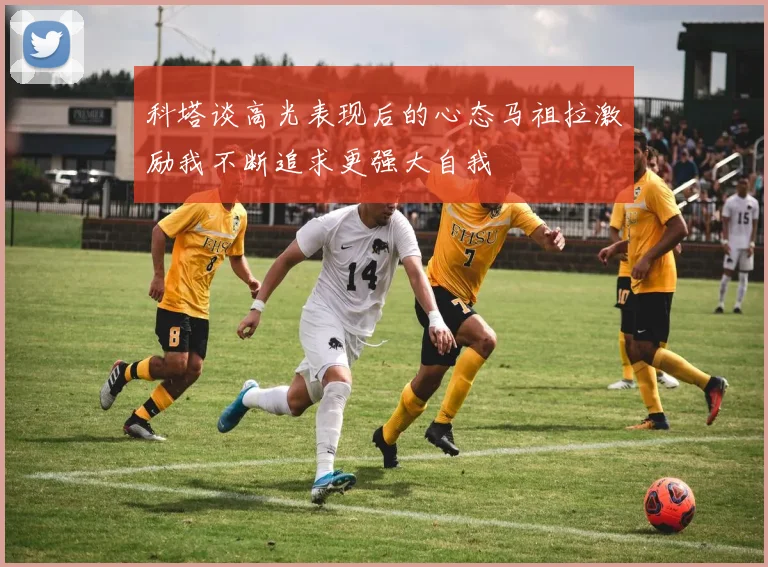 科塔谈高光表现后的心态马祖拉激励我不断追求更强大自我
