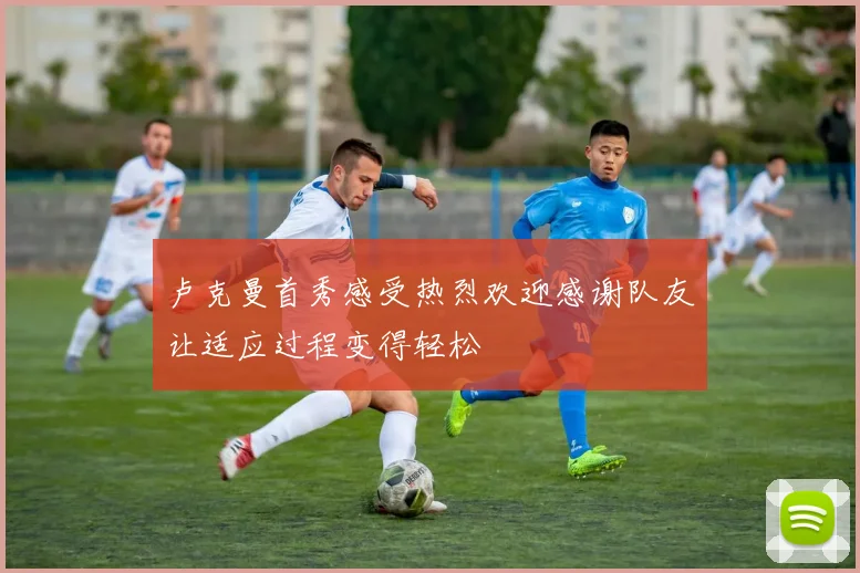 卢克曼首秀感受热烈欢迎感谢队友让适应过程变得轻松
