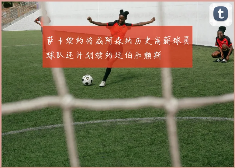 萨卡续约将成阿森纳历史高薪球员球队还计划续约廷伯和赖斯