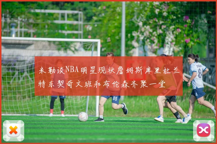 米勒谈NBA明星现状詹姆斯库里杜兰特东契奇文班和布伦森齐聚一堂