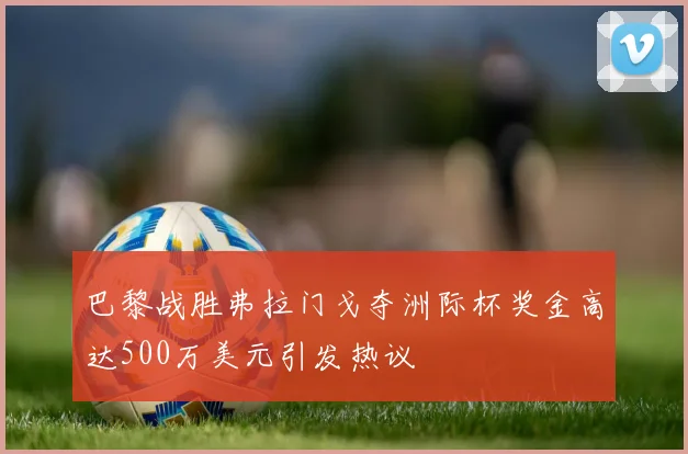 巴黎战胜弗拉门戈夺洲际杯奖金高达500万美元引发热议