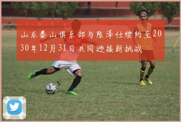 山东泰山俱乐部与陈泽仕续约至2030年12月31日共同迎接新挑战