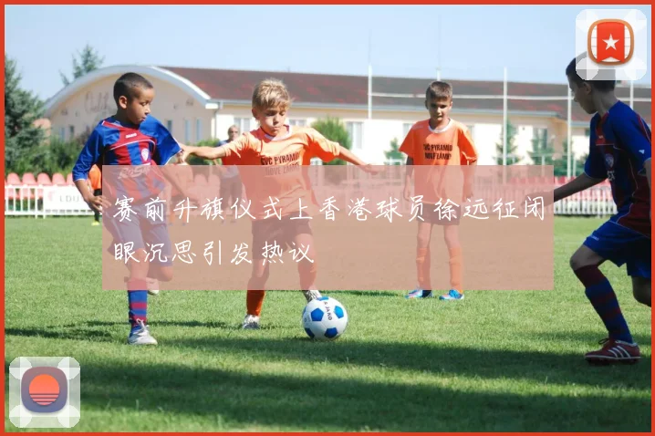 赛前升旗仪式上香港球员徐远征闭眼沉思引发热议