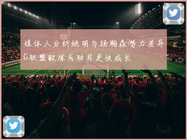 媒体人分析姚明与杨瀚森潜力差异G联盟锻炼或助其更快成长