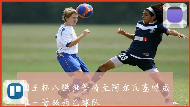 国王杯八强抽签将至阿尔瓦塞特成唯一晋级西乙球队