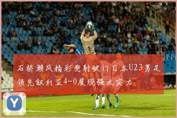 石桥濑风精彩兜射破门日本U23男足领先叙利亚4-0展现强大实力