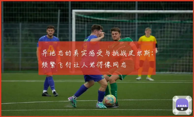 异地恋的真实感受与挑战皮尔斯：频繁飞行让人觉得像网恋