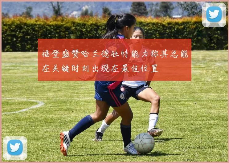 福登盛赞哈兰德独特能力称其总能在关键时刻出现在最佳位置