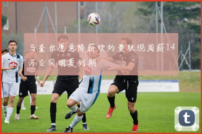 马奎尔愿意降薪续约曼联现周薪14万合同明夏到期