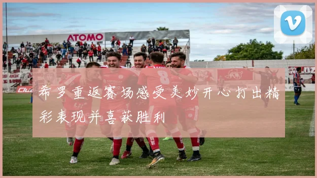 希罗重返赛场感受美妙开心打出精彩表现并喜获胜利