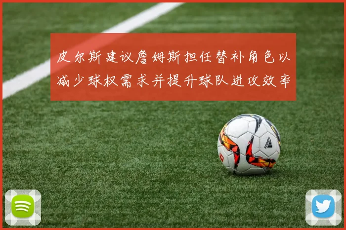 皮尔斯建议詹姆斯担任替补角色以减少球权需求并提升球队进攻效率
