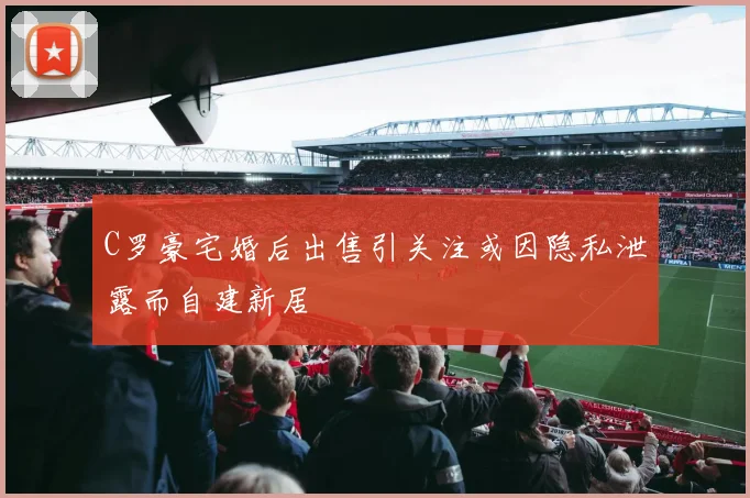 C罗豪宅婚后出售引关注或因隐私泄露而自建新居