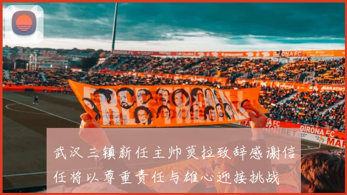 武汉三镇新任主帅莫拉致辞感谢信任将以尊重责任与雄心迎接挑战