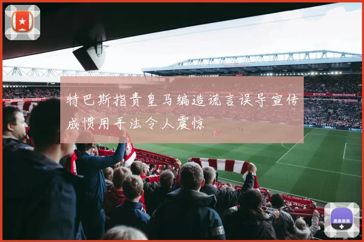 特巴斯指责皇马编造谎言误导宣传成惯用手法令人震惊