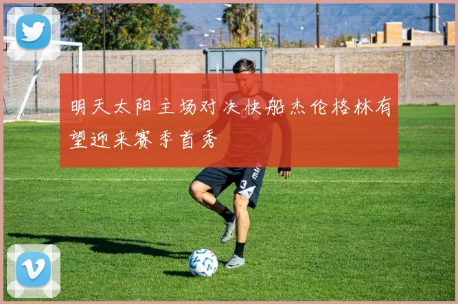 明天太阳主场对决快船杰伦格林有望迎来赛季首秀