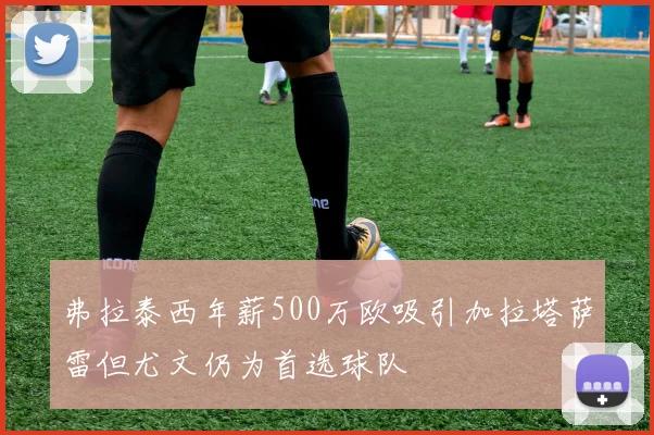 弗拉泰西年薪500万欧吸引加拉塔萨雷但尤文仍为首选球队