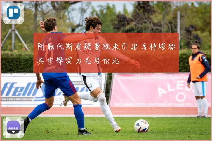 阿勒代斯质疑曼联未引进马特塔称其中锋实力无与伦比
