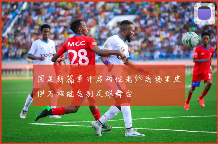 国足新篇章开启两位老帅离场里皮伊万相继告别足球舞台
