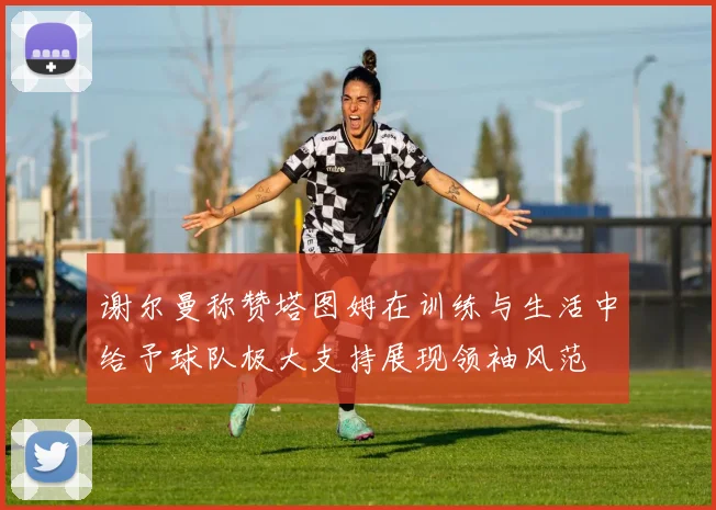 谢尔曼称赞塔图姆在训练与生活中给予球队极大支持展现领袖风范